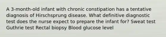 A 3-month-old infant with chronic constipation has a tentative diagnosis of Hirschsprung disease. What definitive diagnostic test does the nurse expect to prepare the infant for? Sweat test Guthrie test Rectal biopsy Blood glucose level