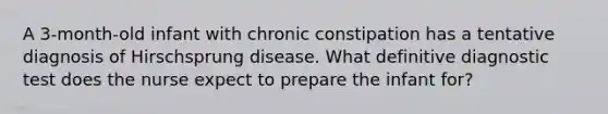 A 3-month-old infant with chronic constipation has a tentative diagnosis of Hirschsprung disease. What definitive diagnostic test does the nurse expect to prepare the infant for?