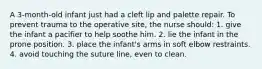 A 3-month-old infant just had a cleft lip and palette repair. To prevent trauma to the operative site, the nurse should: 1. give the infant a pacifier to help soothe him. 2. lie the infant in the prone position. 3. place the infant's arms in soft elbow restraints. 4. avoid touching the suture line, even to clean.