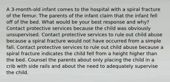 A 3-month-old infant comes to the hospital with a spiral fracture of the femur. The parents of the infant claim that the infant fell off of the bed. What would be your best response and why? Contact protective services because the child was obviously unsupervised. Contact protective services to rule out child abuse because a spiral fracture would not have occurred from a simple fall. Contact protective services to rule out child abuse because a spiral fracture indicates the child fell from a height higher than the bed. Counsel the parents about only placing the child in a crib with side rails and about the need to adequately supervise the child.