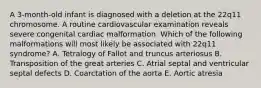 A 3-month-old infant is diagnosed with a deletion at the 22q11 chromosome. A routine cardiovascular examination reveals severe congenital cardiac malformation. Which of the following malformations will most likely be associated with 22q11 syndrome? A. Tetralogy of Fallot and truncus arteriosus B. Transposition of the great arteries C. Atrial septal and ventricular septal defects D. Coarctation of the aorta E. Aortic atresia