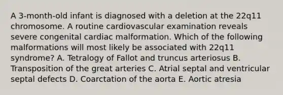 A 3-month-old infant is diagnosed with a deletion at the 22q11 chromosome. A routine cardiovascular examination reveals severe congenital cardiac malformation. Which of the following malformations will most likely be associated with 22q11 syndrome? A. Tetralogy of Fallot and truncus arteriosus B. Transposition of the great arteries C. Atrial septal and ventricular septal defects D. Coarctation of the aorta E. Aortic atresia