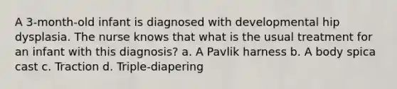 A 3-month-old infant is diagnosed with developmental hip dysplasia. The nurse knows that what is the usual treatment for an infant with this diagnosis? a. A Pavlik harness b. A body spica cast c. Traction d. Triple-diapering