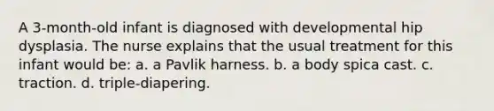 A 3-month-old infant is diagnosed with developmental hip dysplasia. The nurse explains that the usual treatment for this infant would be: a. a Pavlik harness. b. a body spica cast. c. traction. d. triple-diapering.