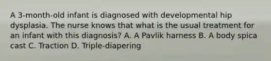 A 3-month-old infant is diagnosed with developmental hip dysplasia. The nurse knows that what is the usual treatment for an infant with this diagnosis? A. A Pavlik harness B. A body spica cast C. Traction D. Triple-diapering