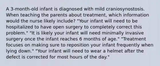 A 3-month-old infant is diagnosed with mild craniosynostosis. When teaching the parents about treatment, which information would the nurse likely include? "Your infant will need to be hospitalized to have open surgery to completely correct this problem." "It is likely your infant will need minimally invasive surgery once the infant reaches 6 months of age." "Treatment focuses on making sure to reposition your infant frequently when lying down." "Your infant will need to wear a helmet after the defect is corrected for most hours of the day."