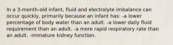 In a 3-month-old infant, fluid and electrolyte imbalance can occur quickly, primarily because an infant has: -a lower percentage of body water than an adult. -a lower daily fluid requirement than an adult. -a more rapid respiratory rate than an adult. -immature kidney function.