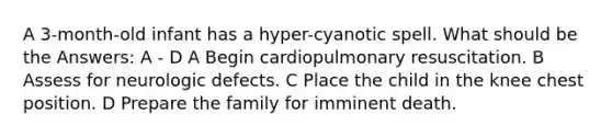 A 3-month-old infant has a hyper-cyanotic spell. What should be the Answers: A - D A Begin cardiopulmonary resuscitation. B Assess for neurologic defects. C Place the child in the knee chest position. D Prepare the family for imminent death.