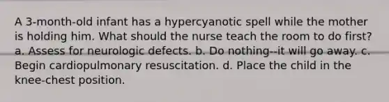 A 3-month-old infant has a hypercyanotic spell while the mother is holding him. What should the nurse teach the room to do first? a. Assess for neurologic defects. b. Do nothing--it will go away. c. Begin cardiopulmonary resuscitation. d. Place the child in the knee-chest position.