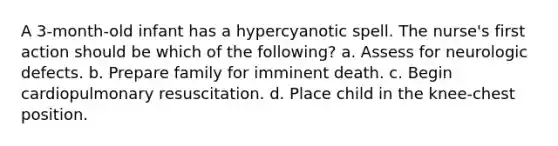 A 3-month-old infant has a hypercyanotic spell. The nurse's first action should be which of the following? a. Assess for neurologic defects. b. Prepare family for imminent death. c. Begin cardiopulmonary resuscitation. d. Place child in the knee-chest position.