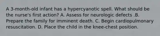 A 3-month-old infant has a hypercyanotic spell. What should be the nurse's first action? A. Assess for neurologic defects .B. Prepare the family for imminent death. C. Begin cardiopulmonary resuscitation. D. Place the child in the knee-chest position.