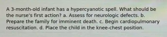 A 3-month-old infant has a hypercyanotic spell. What should be the nurse's first action? a. Assess for neurologic defects. b. Prepare the family for imminent death. c. Begin cardiopulmonary resuscitation. d. Place the child in the knee-chest position.