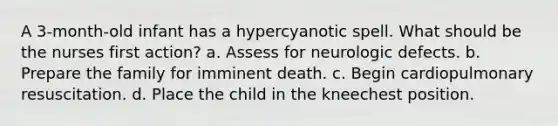 A 3-month-old infant has a hypercyanotic spell. What should be the nurses first action? a. Assess for neurologic defects. b. Prepare the family for imminent death. c. Begin cardiopulmonary resuscitation. d. Place the child in the kneechest position.