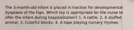 The 3-month-old infant is placed in traction for developmental dysplasia of the hips. Which toy is appropriate for the nurse to offer the infant during hospitalization? 1. A rattle. 2. A stuffed animal. 3. Colorful blocks. 4. A tape playing nursery rhymes.