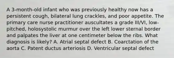 A 3-month-old infant who was previously healthy now has a persistent cough, bilateral lung crackles, and poor appetite. The primary care nurse practitioner auscultates a grade III/VI, low-pitched, holosystolic murmur over the left lower sternal border and palpates the liver at one centimeter below the ribs. What diagnosis is likely? A. Atrial septal defect B. Coarctation of the aorta C. Patent ductus arteriosis D. Ventricular septal defect