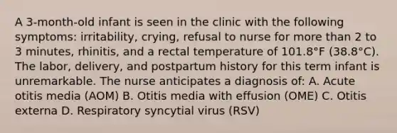 A 3-month-old infant is seen in the clinic with the following symptoms: irritability, crying, refusal to nurse for more than 2 to 3 minutes, rhinitis, and a rectal temperature of 101.8°F (38.8°C). The labor, delivery, and postpartum history for this term infant is unremarkable. The nurse anticipates a diagnosis of: A. Acute otitis media (AOM) B. Otitis media with effusion (OME) C. Otitis externa D. Respiratory syncytial virus (RSV)