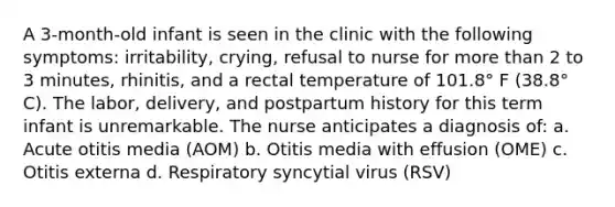 A 3-month-old infant is seen in the clinic with the following symptoms: irritability, crying, refusal to nurse for more than 2 to 3 minutes, rhinitis, and a rectal temperature of 101.8° F (38.8° C). The labor, delivery, and postpartum history for this term infant is unremarkable. The nurse anticipates a diagnosis of: a. Acute otitis media (AOM) b. Otitis media with effusion (OME) c. Otitis externa d. Respiratory syncytial virus (RSV)