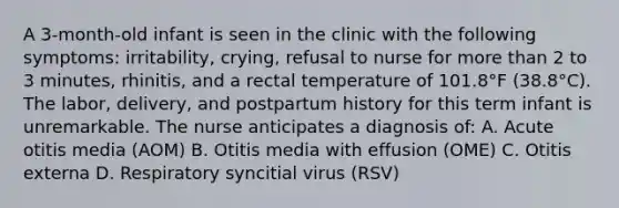 A 3-month-old infant is seen in the clinic with the following symptoms: irritability, crying, refusal to nurse for more than 2 to 3 minutes, rhinitis, and a rectal temperature of 101.8°F (38.8°C). The labor, delivery, and postpartum history for this term infant is unremarkable. The nurse anticipates a diagnosis of: A. Acute otitis media (AOM) B. Otitis media with effusion (OME) C. Otitis externa D. Respiratory syncitial virus (RSV)