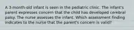 A 3-month-old infant is seen in the pediatric clinic. The infant's parent expresses concern that the child has developed cerebral palsy. The nurse assesses the infant. Which assessment finding indicates to the nurse that the parent's concern is valid?