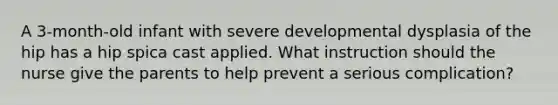 A 3-month-old infant with severe developmental dysplasia of the hip has a hip spica cast applied. What instruction should the nurse give the parents to help prevent a serious complication?