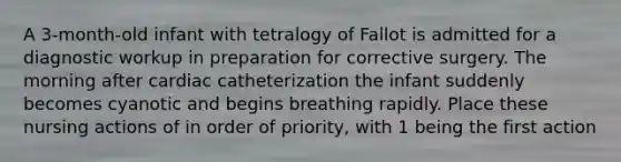 A 3-month-old infant with tetralogy of Fallot is admitted for a diagnostic workup in preparation for corrective surgery. The morning after cardiac catheterization the infant suddenly becomes cyanotic and begins breathing rapidly. Place these nursing actions of in order of priority, with 1 being the first action