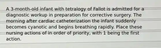 A 3-month-old infant with tetralogy of Fallot is admitted for a diagnostic workup in preparation for corrective surgery. The morning after cardiac catheterization the infant suddenly becomes cyanotic and begins breathing rapidly. Place these nursing actions of in order of priority, with 1 being the first action.