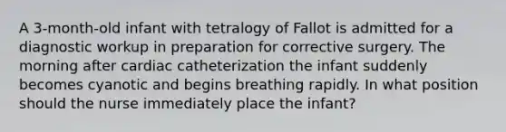 A 3-month-old infant with tetralogy of Fallot is admitted for a diagnostic workup in preparation for corrective surgery. The morning after cardiac catheterization the infant suddenly becomes cyanotic and begins breathing rapidly. In what position should the nurse immediately place the infant?