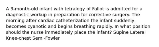 A 3-month-old infant with tetralogy of Fallot is admitted for a diagnostic workup in preparation for corrective surgery. The morning after cardiac catheterization the infant suddenly becomes cyanotic and begins breathing rapidly. In what position should the nurse immediately place the infant? Supine Lateral Knee-chest Semi-Fowler