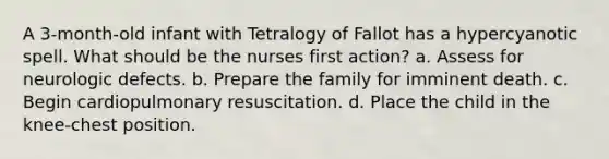 A 3-month-old infant with Tetralogy of Fallot has a hypercyanotic spell. What should be the nurses first action? a. Assess for neurologic defects. b. Prepare the family for imminent death. c. Begin cardiopulmonary resuscitation. d. Place the child in the knee-chest position.