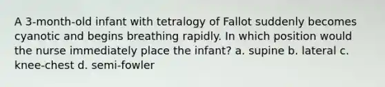 A 3-month-old infant with tetralogy of Fallot suddenly becomes cyanotic and begins breathing rapidly. In which position would the nurse immediately place the infant? a. supine b. lateral c. knee-chest d. semi-fowler