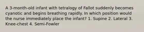 A 3-month-old infant with tetralogy of Fallot suddenly becomes cyanotic and begins breathing rapidly. In which position would the nurse immediately place the infant? 1. Supine 2. Lateral 3. Knee-chest 4. Semi-Fowler