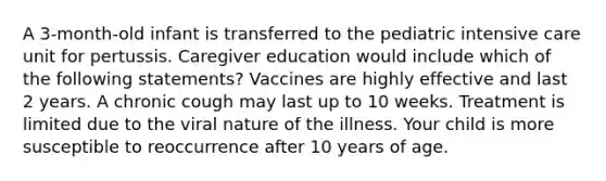 A 3-month-old infant is transferred to the pediatric intensive care unit for pertussis. Caregiver education would include which of the following statements? Vaccines are highly effective and last 2 years. A chronic cough may last up to 10 weeks. Treatment is limited due to the viral nature of the illness. Your child is more susceptible to reoccurrence after 10 years of age.