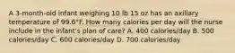 A 3-month-old infant weighing 10 lb 15 oz has an axillary temperature of 99.6°F. How many calories per day will the nurse include in the infant's plan of care? A. 400 calories/day B. 500 calories/day C. 600 calories/day D. 700 calories/day