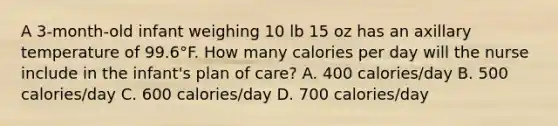 A 3-month-old infant weighing 10 lb 15 oz has an axillary temperature of 99.6°F. How many calories per day will the nurse include in the infant's plan of care? A. 400 calories/day B. 500 calories/day C. 600 calories/day D. 700 calories/day