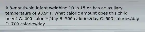 A 3-month-old infant weighing 10 lb 15 oz has an axillary temperature of 98.9° F. What caloric amount does this child need? A. 400 calories/day B. 500 calories/day C. 600 calories/day D. 700 calories/day