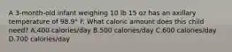 A 3-month-old infant weighing 10 lb 15 oz has an axillary temperature of 98.9° F. What caloric amount does this child need? A.400 calories/day B.500 calories/day C.600 calories/day D.700 calories/day