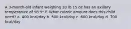 A 3-month-old infant weighing 10 lb 15 oz has an axillary temperature of 98.9° F. What caloric amount does this child need? a. 400 kcal/day b. 500 kcal/day c. 600 kcal/day d. 700 kcal/day