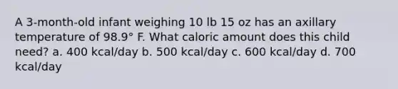 A 3-month-old infant weighing 10 lb 15 oz has an axillary temperature of 98.9° F. What caloric amount does this child need? a. 400 kcal/day b. 500 kcal/day c. 600 kcal/day d. 700 kcal/day