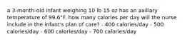 a 3-month-old infant weighing 10 lb 15 oz has an axillary temperature of 99.6°F. how many calories per day will the nurse include in the infant's plan of care? - 400 calories/day - 500 calories/day - 600 calories/day - 700 calories/day