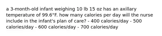 a 3-month-old infant weighing 10 lb 15 oz has an axillary temperature of 99.6°F. how many calories per day will the nurse include in the infant's plan of care? - 400 calories/day - 500 calories/day - 600 calories/day - 700 calories/day