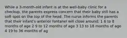 While a 3-month-old infant is at the well-baby clinic for a checkup, the parents express concern that their baby still has a soft spot on the top of the head. The nurse informs the parents that their infant's anterior fontanel will close around: 1 6 to 8 months of age 2 9 to 12 months of age 3 13 to 18 months of age 4 19 to 36 months of ag