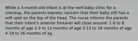 While a 3-month-old infant is at the well-baby clinic for a checkup, the parents express concern that their baby still has a soft spot on the top of the head. The nurse informs the parents that their infant's anterior fontanel will close around: 1 6 to 8 months of age 2 9 to 12 months of age 3 13 to 18 months of age 4 19 to 36 months of ag