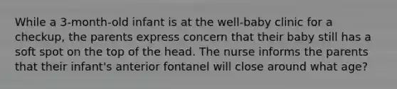 While a 3-month-old infant is at the well-baby clinic for a checkup, the parents express concern that their baby still has a soft spot on the top of the head. The nurse informs the parents that their infant's anterior fontanel will close around what age?