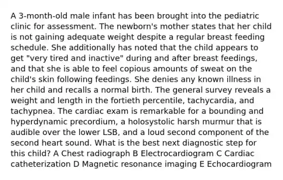 A 3-month-old male infant has been brought into the pediatric clinic for assessment. The newborn's mother states that her child is not gaining adequate weight despite a regular breast feeding schedule. She additionally has noted that the child appears to get "very tired and inactive" during and after breast feedings, and that she is able to feel copious amounts of sweat on the child's skin following feedings. She denies any known illness in her child and recalls a normal birth. The general survey reveals a weight and length in the fortieth percentile, tachycardia, and tachypnea. The cardiac exam is remarkable for a bounding and hyperdynamic precordium, a holosystolic harsh murmur that is audible over the lower LSB, and a loud second component of the second heart sound. What is the best next diagnostic step for this child? A Chest radiograph B Electrocardiogram C Cardiac catheterization D Magnetic resonance imaging E Echocardiogram