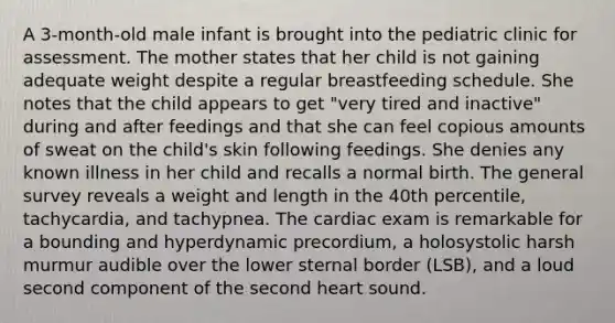 A 3-month-old male infant is brought into the pediatric clinic for assessment. The mother states that her child is not gaining adequate weight despite a regular breastfeeding schedule. She notes that the child appears to get "very tired and inactive" during and after feedings and that she can feel copious amounts of sweat on the child's skin following feedings. She denies any known illness in her child and recalls a normal birth. The general survey reveals a weight and length in the 40th percentile, tachycardia, and tachypnea. The cardiac exam is remarkable for a bounding and hyperdynamic precordium, a holosystolic harsh murmur audible over the lower sternal border (LSB), and a loud second component of the second heart sound.