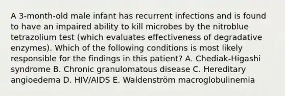 A 3-month-old male infant has recurrent infections and is found to have an impaired ability to kill microbes by the nitroblue tetrazolium test (which evaluates effectiveness of degradative enzymes). Which of the following conditions is most likely responsible for the findings in this patient? A. Chediak-Higashi syndrome B. Chronic granulomatous disease C. Hereditary angioedema D. HIV/AIDS E. Waldenström macroglobulinemia