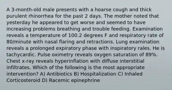 A 3-month-old male presents with a hoarse cough and thick purulent rhinorrhea for the past 2 days. The mother noted that yesterday he appeared to get worse and seemed to have increasing problems breathing and trouble feeding. Examination reveals a temperature of 100.2 degrees F and respiratory rate of 80/minute with nasal flaring and retractions. Lung examination reveals a prolonged expiratory phase with inspiratory rales. He is tachycardic. Pulse oximetry reveals oxygen saturation of 89%. Chest x-ray reveals hyperinflation with diffuse interstitial infiltrates. Which of the following is the most appropriate intervention? A) Antibiotics B) Hospitalization C) Inhaled Corticosteroid D) Racemic epinephrine