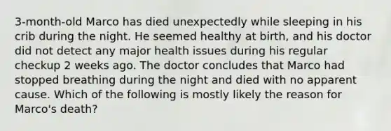 3-month-old Marco has died unexpectedly while sleeping in his crib during the night. He seemed healthy at birth, and his doctor did not detect any major health issues during his regular checkup 2 weeks ago. The doctor concludes that Marco had stopped breathing during the night and died with no apparent cause. Which of the following is mostly likely the reason for Marco's death?