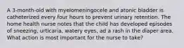 A 3-month-old with myelomeningocele and atonic bladder is catheterized every four hours to prevent urinary retention. The home health nurse notes that the child has developed episodes of sneezing, urticaria, watery eyes, ad a rash in the diaper area. What action is most important for the nurse to take?