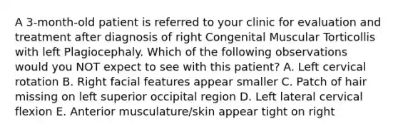 A 3-month-old patient is referred to your clinic for evaluation and treatment after diagnosis of right Congenital Muscular Torticollis with left Plagiocephaly. Which of the following observations would you NOT expect to see with this patient? A. Left cervical rotation B. Right facial features appear smaller C. Patch of hair missing on left superior occipital region D. Left lateral cervical flexion E. Anterior musculature/skin appear tight on right